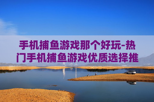 手机捕鱼游戏那个好玩-热门手机捕鱼游戏优质选择推荐