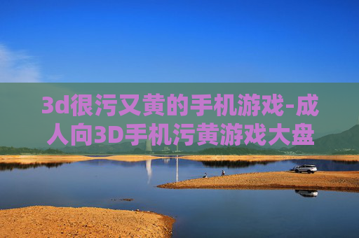 3d很污又黄的手机游戏-成人向3D手机污黄游戏大盘点