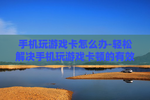 手机玩游戏卡怎么办-轻松解决手机玩游戏卡顿的有效办法