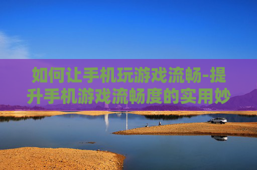 如何让手机玩游戏流畅-提升手机游戏流畅度的实用妙招