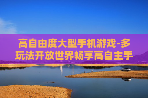 高自由度大型手机游戏-多玩法开放世界畅享高自主手游体验