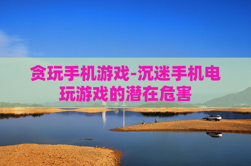 贪玩手机游戏-沉迷手机电玩游戏的潜在危害