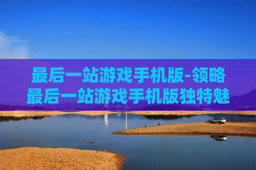 最后一站游戏手机版-领略最后一站游戏手机版独特魅力体验