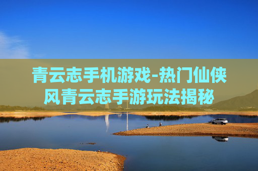 青云志手机游戏-热门仙侠风青云志手游玩法揭秘