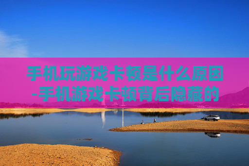 手机玩游戏卡顿是什么原因-手机游戏卡顿背后隐藏的深层缘由