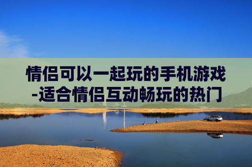 情侣可以一起玩的手机游戏-适合情侣互动畅玩的热门手机游戏
