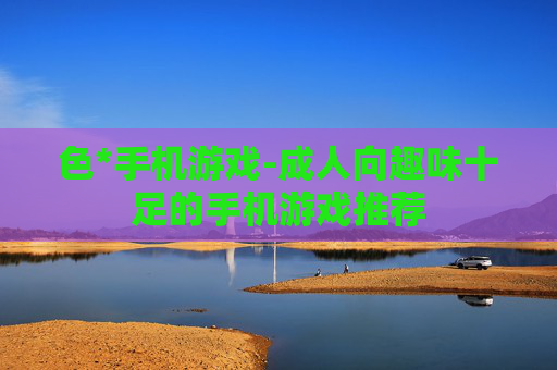 色*手机游戏-成人向趣味十足的手机游戏推荐 色*手机游戏-成人向趣味十足的手机游戏推荐