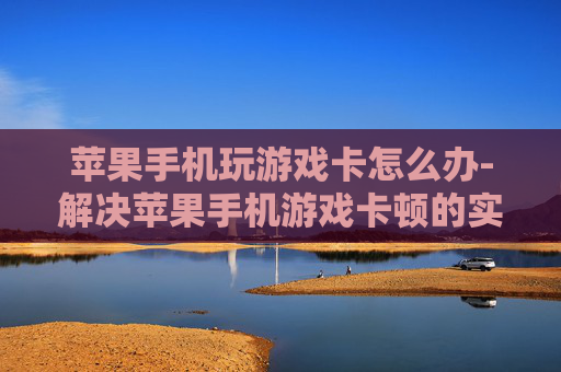 苹果手机玩游戏卡怎么办-解决苹果手机游戏卡顿的实用妙招
