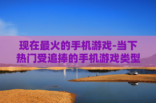 现在最火的手机游戏-当下热门受追捧的手机游戏类型