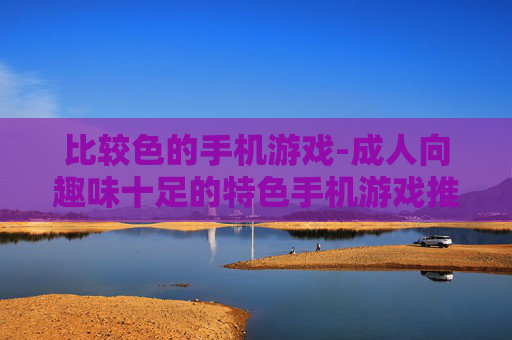 比较色的手机游戏-成人向趣味十足的特色手机游戏推荐