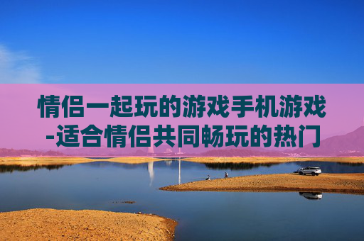 情侣一起玩的游戏手机游戏-适合情侣共同畅玩的热门手机游戏推荐