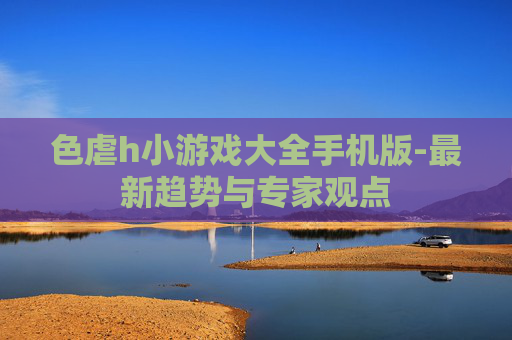 色虐h小游戏大全手机版-最新趋势与专家观点