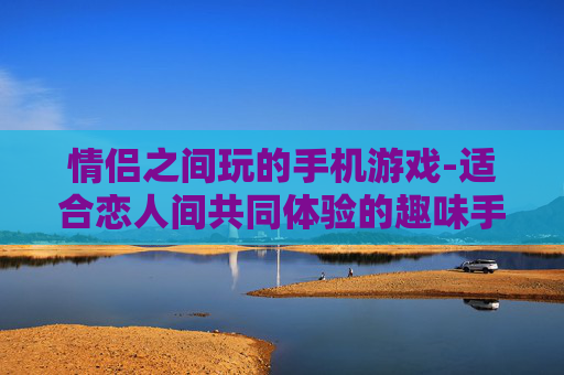 情侣之间玩的手机游戏-适合恋人间共同体验的趣味手机游戏