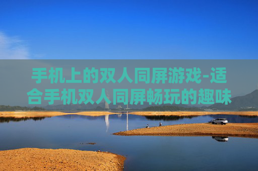 手机上的双人同屏游戏-适合手机双人同屏畅玩的趣味游戏推荐