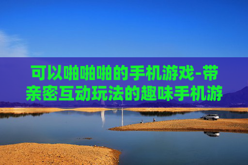 可以啪啪啪的手机游戏-带亲密互动玩法的趣味手机游戏