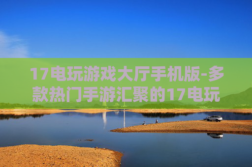 17电玩游戏大厅手机版-多款热门手游汇聚的17电玩移动版平台