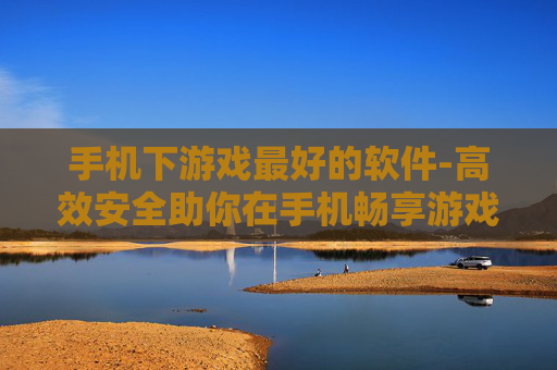 手机下游戏最好的软件-高效安全助你在手机畅享游戏下载的工具
