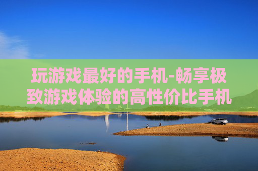 玩游戏最好的手机-畅享极致游戏体验的高性价比手机之选