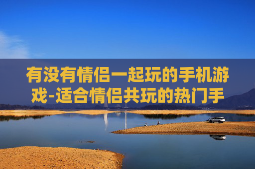 有没有情侣一起玩的手机游戏-适合情侣共玩的热门手机游戏推荐