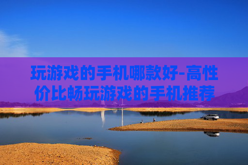 玩游戏的手机哪款好-高性价比畅玩游戏的手机推荐