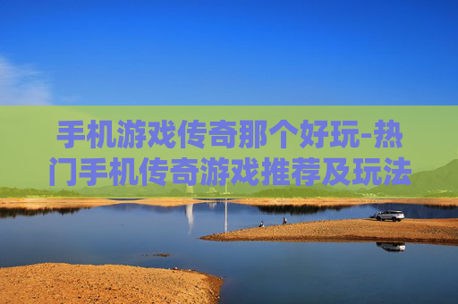 手机游戏传奇那个好玩-热门手机传奇游戏推荐及玩法评测