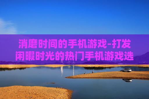 消磨时间的手机游戏-打发闲暇时光的热门手机游戏选择