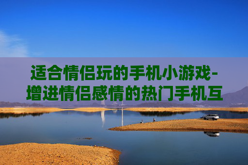 适合情侣玩的手机小游戏-增进情侣感情的热门手机互动小游戏