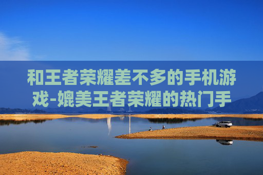 和王者荣耀差不多的手机游戏-媲美王者荣耀的热门手机竞技游戏推荐