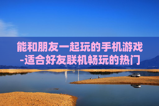 能和朋友一起玩的手机游戏-适合好友联机畅玩的热门手机游戏