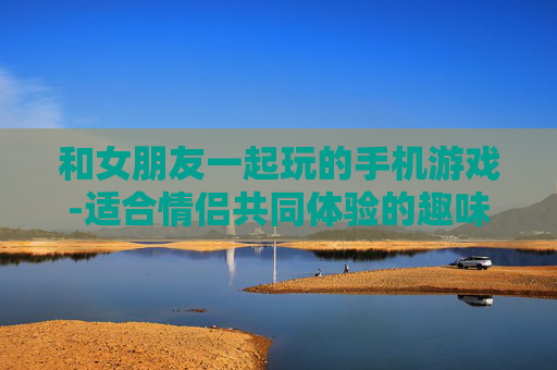 和女朋友一起玩的手机游戏-适合情侣共同体验的趣味手机游戏