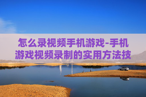 怎么录视频手机游戏-手机游戏视频录制的实用方法技巧
