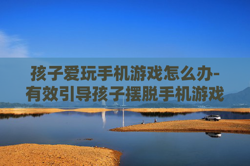 孩子爱玩手机游戏怎么办-有效引导孩子摆脱手机游戏依赖策略