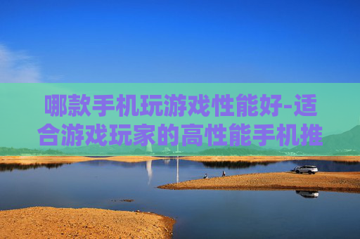 哪款手机玩游戏性能好-适合游戏玩家的高性能手机推荐