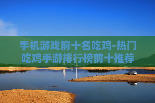 手机游戏前十名吃鸡-热门吃鸡手游排行榜前十推荐