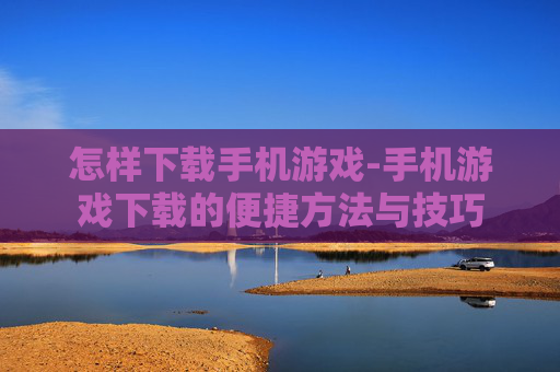 怎样下载手机游戏-手机游戏下载的便捷方法与技巧