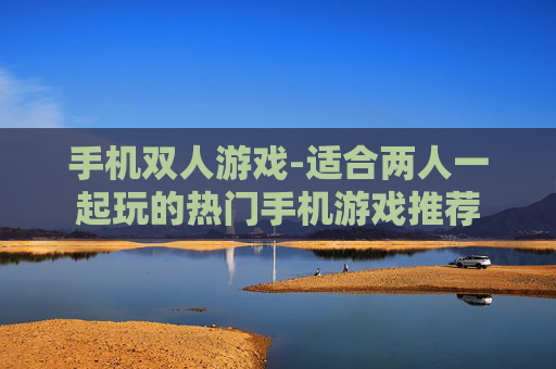 手机双人游戏-适合两人一起玩的热门手机游戏推荐