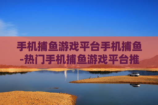 手机捕鱼游戏平台手机捕鱼-热门手机捕鱼游戏平台推荐与玩法揭秘