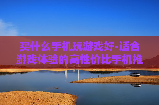 买什么手机玩游戏好-适合游戏体验的高性价比手机推荐