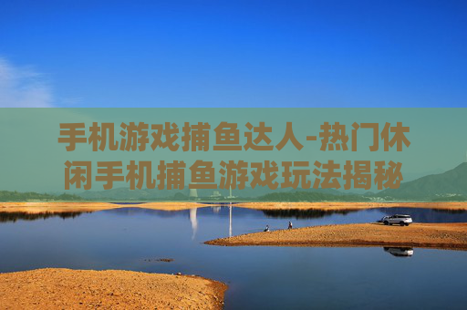 手机游戏捕鱼达人-热门休闲手机捕鱼游戏玩法揭秘
