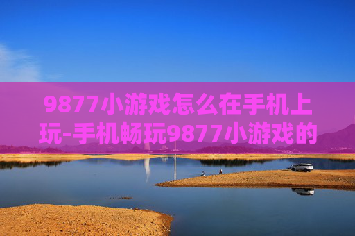 9877小游戏怎么在手机上玩-手机畅玩9877小游戏的具体方法