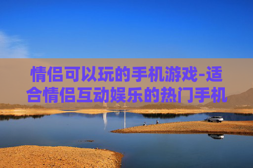 情侣可以玩的手机游戏-适合情侣互动娱乐的热门手机游戏