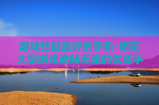 游戏性能最好的手机-畅玩大型游戏流畅无阻的优质手机