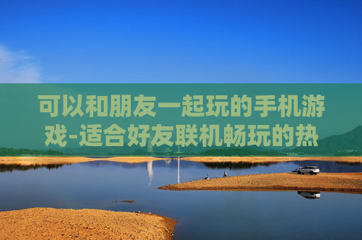 可以和朋友一起玩的手机游戏-适合好友联机畅玩的热门手机游戏