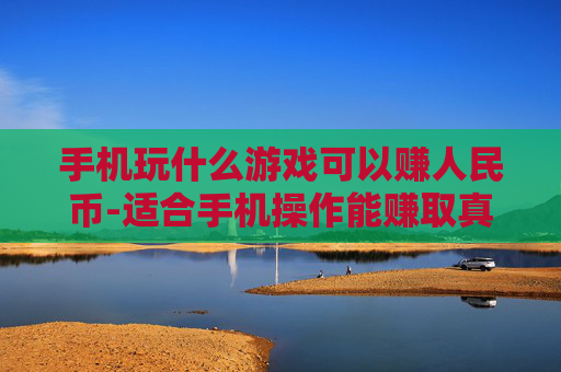 手机玩什么游戏可以赚人民币-适合手机操作能赚取真金白银的游戏推荐