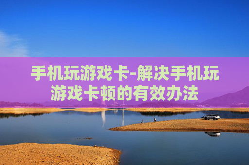 手机玩游戏卡-解决手机玩游戏卡顿的有效办法
