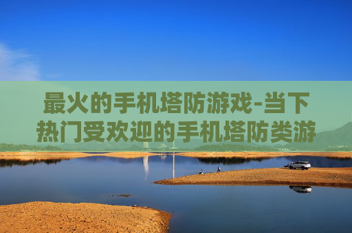 最火的手机塔防游戏-当下热门受欢迎的手机塔防类游戏