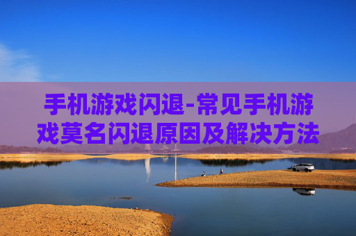 手机游戏闪退-常见手机游戏莫名闪退原因及解决方法