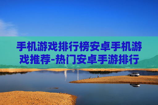手机游戏排行榜安卓手机游戏推荐-热门安卓手游排行及优质游戏精选
