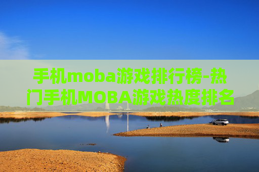 手机moba游戏排行榜-热门手机MOBA游戏热度排名情况