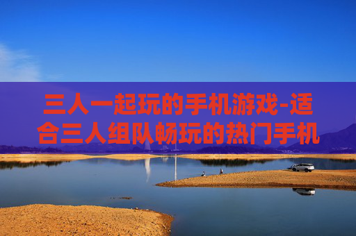 三人一起玩的手机游戏-适合三人组队畅玩的热门手机游戏